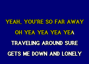 YEAH, YOU'RE SO FAR AWAY
0H YEA YEA YEA YEA
TRAVELING AROUND SURE
GETS ME DOWN AND LONELY