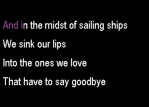 And in the midst of sailing ships
We sink our lips

Into the ones we love

That have to say goodbye