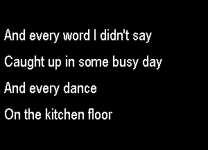 And every word I didn't say

Caught up in some busy day
And every dance
On the kitchen noor