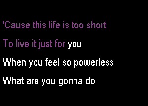 'Cause this life is too short

To live itjust for you

When you feel so powerless

What are you gonna do