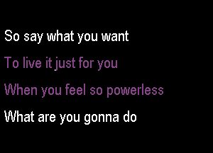 So say what you want

To live itjust for you

When you feel so powerless

What are you gonna do