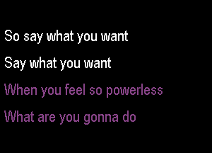 So say what you want
Say what you want

When you feel so powerless

What are you gonna do