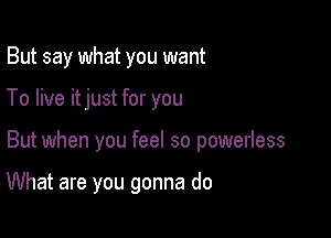 But say what you want
To live itjust for you

But when you feel so powerless

What are you gonna do