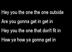 Hey you the one the one outside
Are you gonna get in get in

Hey you the one that don't tit in

How ya how ya gonna get in