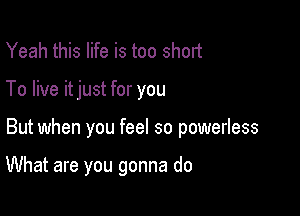 Yeah this life is too short
To live itjust for you

But when you feel so powerless

What are you gonna do