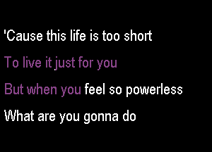 'Cause this life is too short
To live itjust for you

But when you feel so powerless

What are you gonna do