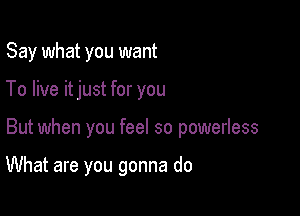 Say what you want
To live itjust for you

But when you feel so powerless

What are you gonna do