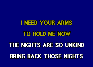 I NEED YOUR ARMS

TO HOLD ME NOW
THE NIGHTS ARE SO UNKIND
BRING BACK THOSE NIGHTS