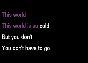 This world
This world is so cold

But you don't

You don't have to go