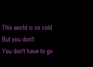 This world is so cold

But you don't

You don't have to go