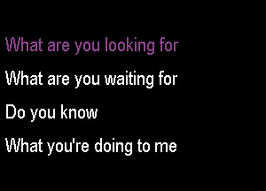 What are you looking for
What are you waiting for

Do you know

What you're doing to me