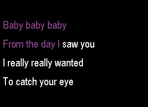 Baby baby baby
From the day I saw you

I really really wanted

To catch your eye