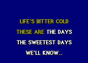 LIFE'S BITTER COLD

THESE ARE THE DAYS
THE SWEETEST DAYS
WE'LL KNOW..