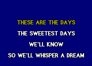 THESE ARE THE DAYS

THE SWEETEST DAYS
WE'LL KNOW
SO WE'LL WHISPER A DREAM