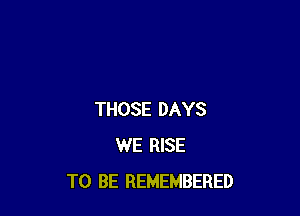 THOSE DAYS
WE RISE
TO BE REMEMBERED