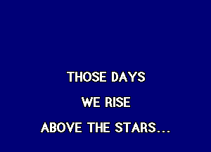 THOSE DAYS
WE RISE
ABOVE THE STARS...