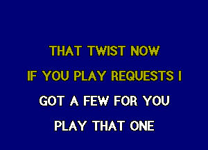 THAT TWIST NOW

IF YOU PLAY REQUESTS I
GOT A FEW FOR YOU
PLAY THAT ONE