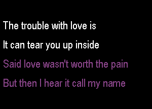 The trouble with love is
It can tear you up inside

Said love wasn't worth the pain

But then I hear it call my name