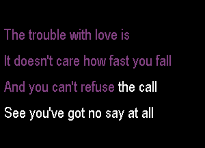 The trouble with love is
It doesn't care how fast you fall

And you can't refuse the call

See you've got no say at all