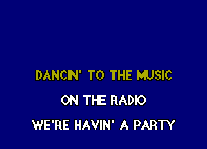 DANCIN' TO THE MUSIC
ON THE RADIO
WE'RE HAVIN' A PARTY