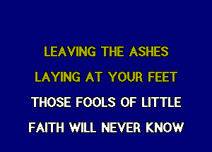 LEAVING THE ASHES
LAYING AT YOUR FEET
THOSE FOOLS 0F LITTLE
FAITH WILL NEVER KNOW