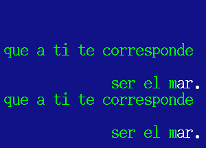 que a ti te corresponde

ser el mar.
que a t1 te corresponde

ser el mar.