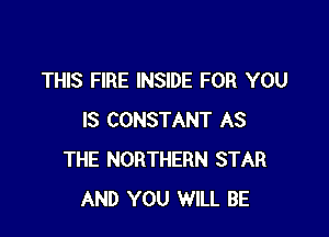 THIS FIRE INSIDE FOR YOU

IS CONSTANT AS
THE NORTHERN STAR
AND YOU WILL BE