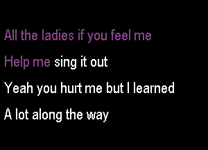 All the ladies if you feel me

Help me sing it out

Yeah you hurt me but I learned

A lot along the way