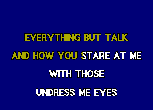 EVERYTHING BUT TALK

AND HOW YOU STARE AT ME
WITH THOSE
UNDRESS ME EYES