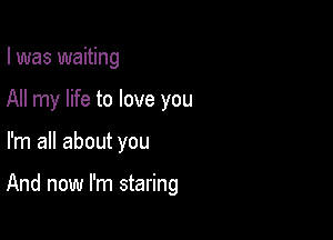 I was waiting
All my life to love you

I'm all about you

And now I'm staring