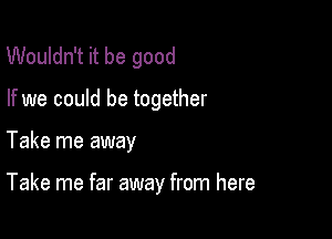 Wouldn't it be good

If we could be together

Take me away

Take me far away from here