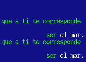 que a ti te corresponde

ser el mar.
que a t1 te corresponde

ser el mar.