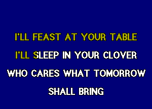 I'LL FEAST AT YOUR TABLE
I'LL SLEEP IN YOUR CLOVER
WHO CARES WHAT TOMORROW
SHALL BRING