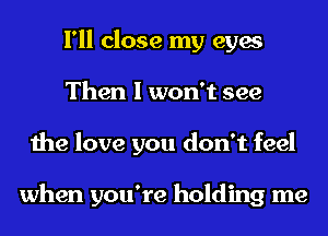 I'll close my eyes
Then I won't see
the love you don't feel

when you're holding me