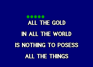 ALL THE GOLD

IN ALL THE WORLD
IS NOTHING TO POSESS
ALL THE THINGS