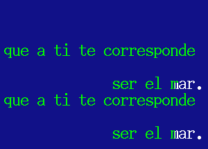 que a ti te corresponde

ser el mar.
que a t1 te corresponde

ser el mar.
