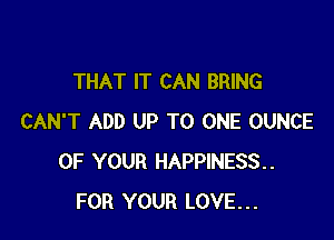 THAT IT CAN BRING

CAN'T ADD UP TO ONE OUNCE
OF YOUR HAPPINESS
FOR YOUR LOVE...