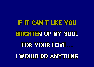 IF IT CAN'T LIKE YOU

BRIGHTEN UP MY SOUL
FOR YOUR LOVE...
I WOULD DO ANYTHING