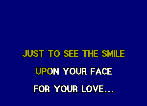 JUST TO SEE THE SMILE
UPON YOUR FACE
FOR YOUR LOVE...