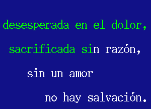 desesperada en el dolor,
sacrificada sin raz6n,
sin un amor

no hay salvaci6n.