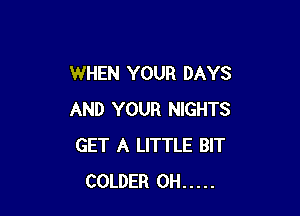 WHEN YOUR DAYS

AND YOUR NIGHTS
GET A LITTLE BIT
COLDER 0H .....