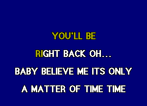 YOU'LL BE

RIGHT BACK 0H...
BABY BELIEVE ME ITS ONLY
A MATTER OF TIME TIME