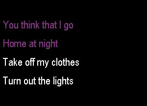 You think that I go
Home at night
Take off my clothes

Turn out the lights