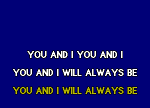 YOU AND I YOU AND I
YOU AND I WILL ALWAYS BE
YOU AND I WILL ALWAYS BE