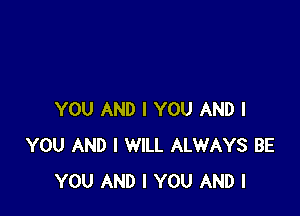 YOU AND I YOU AND I
YOU AND I WILL ALWAYS BE
YOU AND I YOU AND I