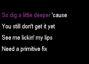 So dig a little deeper 'cause

You still don't get it yet

See me lickin' my lips

Need a primitive fix