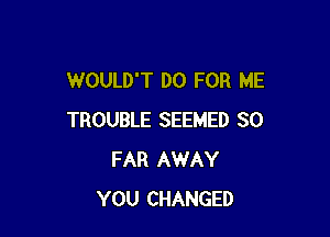 WOULD'T D0 FOR ME

TROUBLE SEEMED SO
FAR AWAY
YOU CHANGED