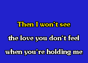 Then I won't see
the love you don't feel

when you're holding me