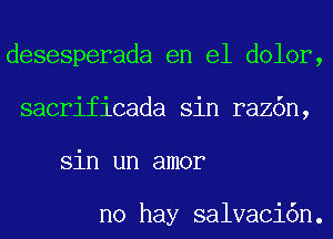 desesperada en el dolor,
sacrificada sin raz6n,
sin un amor

no hay salvaci6n.