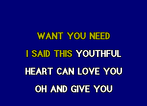 WANT YOU NEED

I SAID THIS YOUTHFUL
HEART CAN LOVE YOU
0H AND GIVE YOU